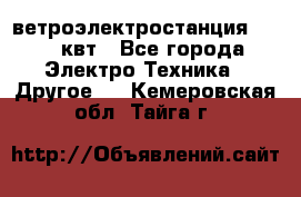 ветроэлектростанция 15-50 квт - Все города Электро-Техника » Другое   . Кемеровская обл.,Тайга г.